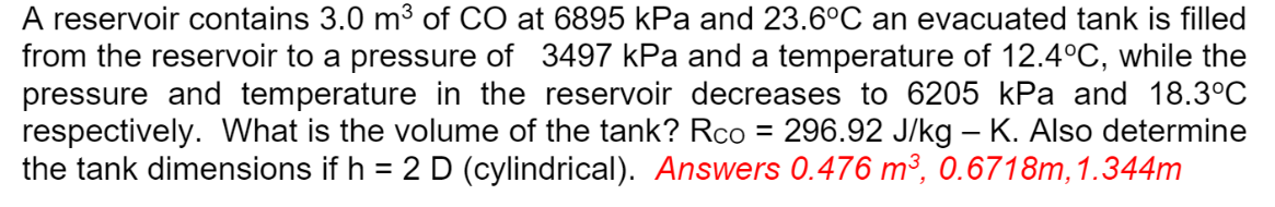 A reservoir contains 3.0 m³ of CO at 6895 kPa and 23.6°C an evacuated tank is filled
from the reservoir to a pressure of 3497 kPa and a temperature of 12.4°C, while the
pressure and temperature in the reservoir decreases to 6205 kPa and 18.3°C
respectively. What is the volume of the tank? Rco = 296.92 J/kg - K. Also determine
the tank dimensions if h = 2 D (cylindrical). Answers 0.476 m³, 0.6718m, 1.344m