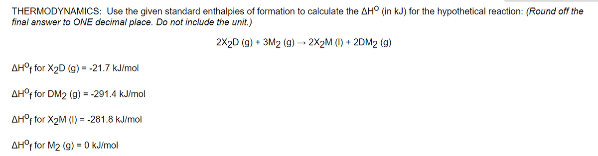 THERMODYNAMICS: Use the given standard enthalpies of formation to calculate the AH° (in kJ) for the hypothetical reaction: (Round off the
final answer to ONE decimal place. Do not include the unit.)
2X2D (g) + 3M2 (g) → 2X2M (1) + 2DM2 (g)
AH°f for X2D (g) = -21.7 kJ/mol
AH°f for DM2 (g) = -291.4 kJ/mol
AH°f for X2M (1) = -281.8 kJ/mol
AH°F for M2 (g) = 0 kJ/mol
