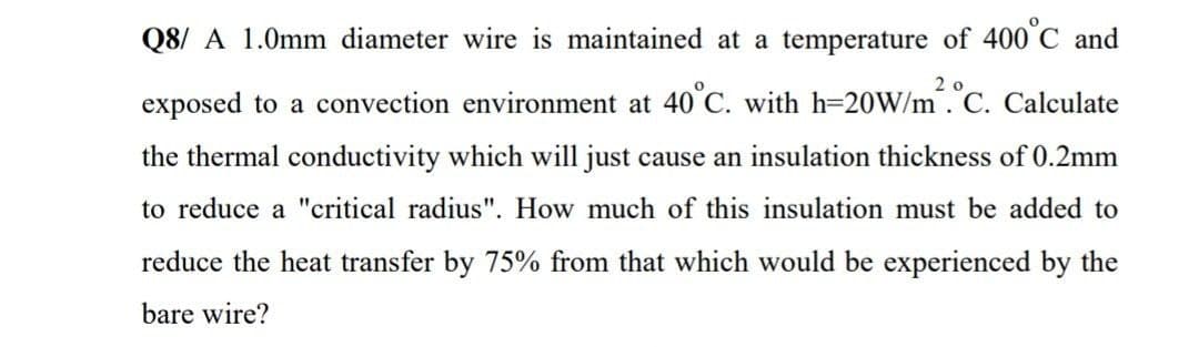 Q8/ A 1.0mm diameter wire is maintained at a temperature of 400 C and
exposed to a convection environment at 40°C. with h=20W/m.C. Calculate
the thermal conductivity which will just cause an insulation thickness of 0.2mm
to reduce a "critical radius". How much of this insulation must be added to
reduce the heat transfer by 75% from that which would be experienced by the
bare wire?
