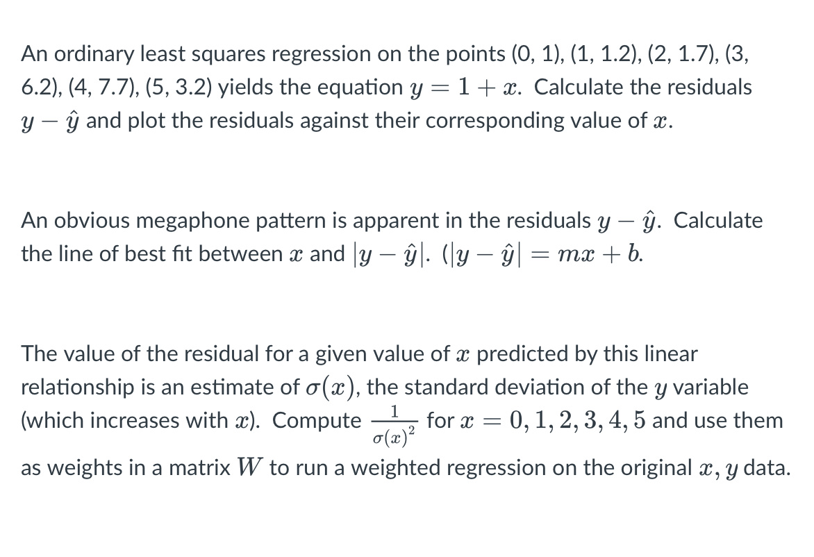 An ordinary least squares regression on the points (0, 1), (1, 1.2), (2, 1.7), (3,
6.2), (4, 7.7), (5, 3.2) yields the equation y = 1+ x. Calculate the residuals
y – ŷ and plot the residuals against their corresponding value of x.
An obvious megaphone pattern is apparent in the residuals y – ŷ. Calculate
the line of best fit between a and y – ŷ|. (y – ŷ = mx + b.
The value of the residual for a given value of x predicted by this linear
relationship is an estimate of o(x), the standard deviation of the y variable
(which increases with x). Compute
0,1, 2, 3, 4, 5 and use them
for x
o(x)?
as weights in a matrix W to run a weighted regression on the original x, y data.
6.
