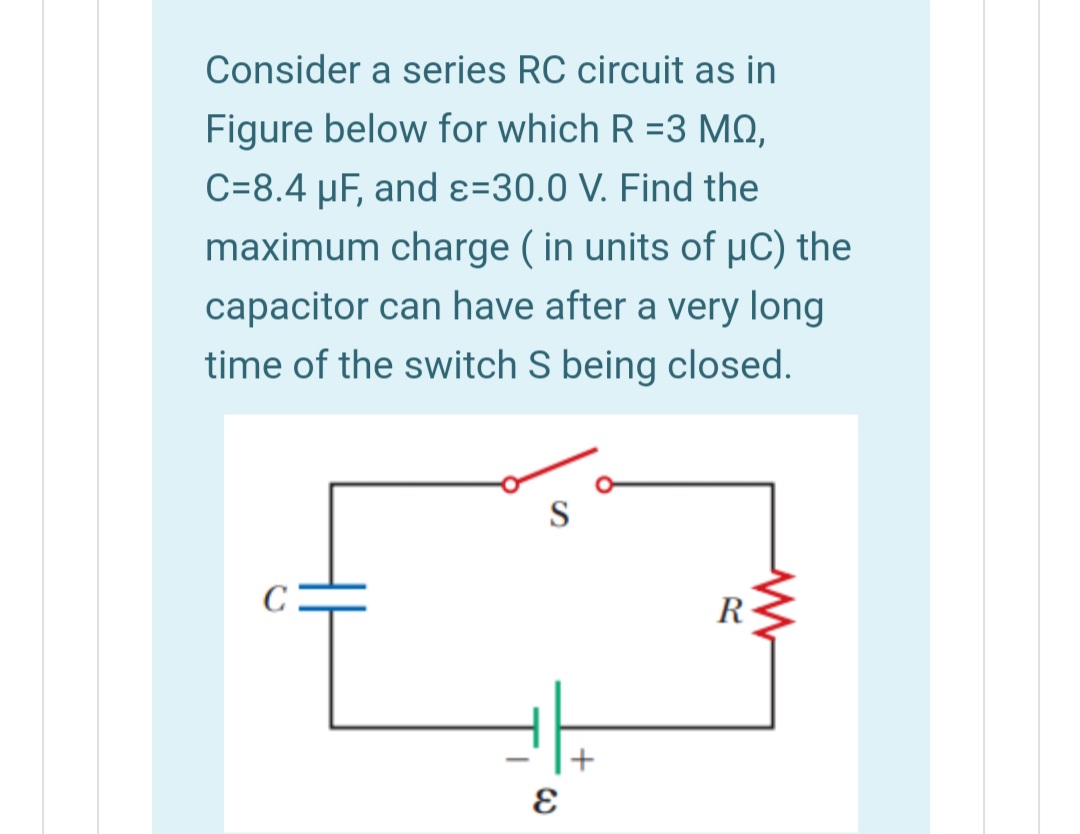 Consider a series RC circuit as in
Figure below for which R =3 MQ,
C=8.4 µF, and ɛ=30.0 V. Find the
maximum charge ( in units of µC) the
capacitor can have after a very long
time of the switch S being closed.
S
R
+
-
