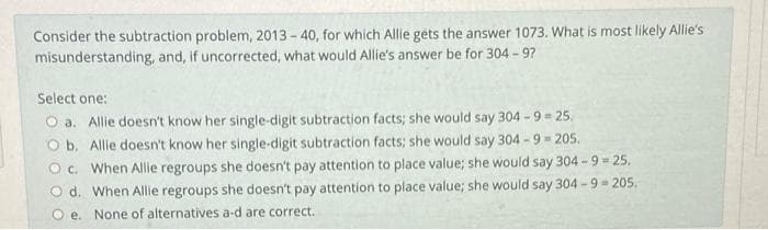 Consider the subtraction problem, 2013 - 40, for which Allie géts the answer 1073. What is most likely Allie's
misunderstanding, and, if uncorrected, what would Allie's answer be for 304 - 97
Select one:
O a. Allie doesn't know her single-digit subtraction facts; she would say 304 -9 = 25.
O b, Allie doesn't know her single-digit subtraction facts; she would say 304 - 9 - 205.
O c. When Allile regroups she doesn't pay attention to place value; she would say 304 -9 = 25.
O d. When Allie regroups she doesn't pay attention to place value; she would say 304 - 9 = 205.
O e. None of alternatives a-d are correct.
