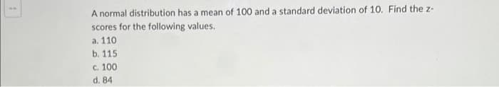 A normal distribution has a mean of 100 and a standard deviation of 10. Find the z-
scores for the following values.
a. 110
b. 115
c. 100
d. 84
