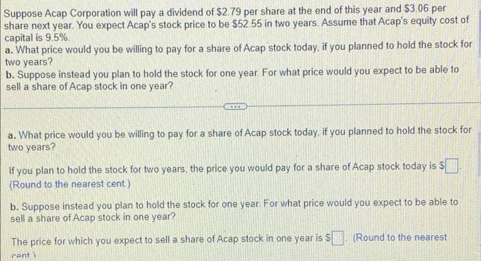 Suppose Acap Corporation will pay a dividend of $2.79 per share at the end of this year and $3.06 per
share next year. You expect Acap's stock price to be $52.55 in two years. Assume that Acap's equity cost of
capital is 9.5%.
a. What price would you be willing to pay for a share of Acap stock today, if you planned to hold the stock for
two years?
b. Suppose instead you plan to hold the stock for one year. For what price would you expect to be able to
sell a share of Acap stock in one year?
a. What price would you be willing to pay for a share of Acap stock today, if you planned to hold the stock for
two years?
If you plan to hold the stock for two years, the price you would pay for a share of Acap stock today is $
Round to the nearest cent.)
b. Suppose instead you plan to hold the stock for one year For what price would you expect to be able to
sell a share of Acap stock in one year?
Round to the nearest
The price for which you expect to sell a share of Acap stock in one year is S
cent)
