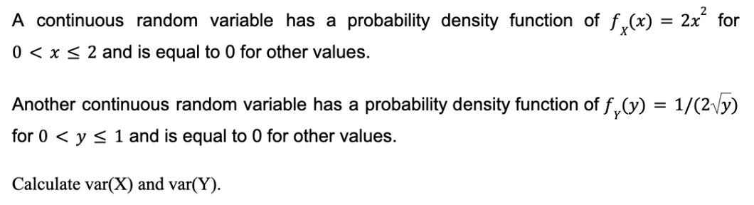 A continuous random variable has a probability density function of f(x) = 2x² for
0 < x≤ 2 and is equal to 0 for other values.
Another continuous random variable has a probability density function of f(y) = 1/(2√y)
for 0 ≤ y ≤ 1 and is equal to 0 for other values.
Calculate var(X) and var(Y).