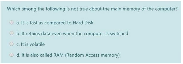 Which among the following is not true about the main memory of the computer?
a. It is fast as compared to Hard Disk
b. It retains data even when the computer is switched
c. It is volatile
Od. It is also called RAM (Random Access memory)