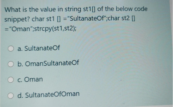 What is the value in string st1] of the below code
snippet? char st1 []="SultanateOf";char st2 []
="Oman";strcpy(st1,st2);
O a. Sultanate Of
O b. OmanSultanateOf
O c. Oman
d. SultanateOfOman