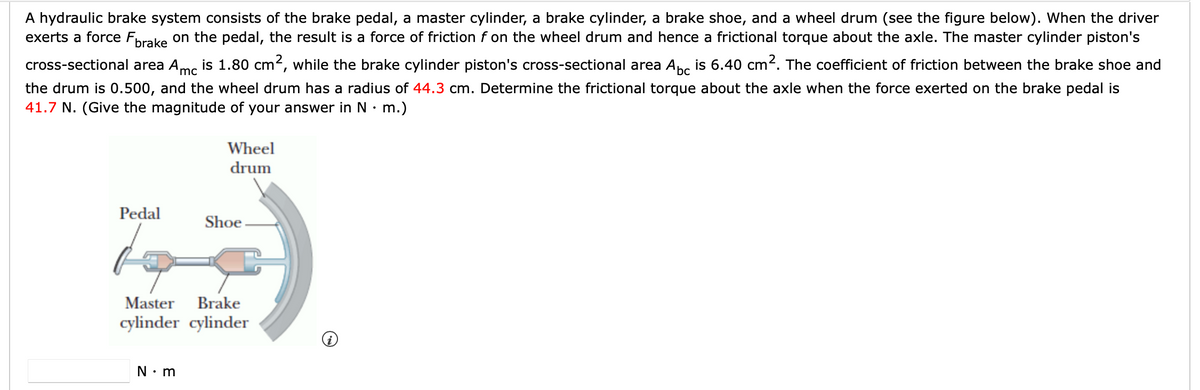 A hydraulic brake system consists of the brake pedal, a master cylinder, a brake cylinder, a brake shoe, and a wheel drum (see the figure below). When the driver
exerts a force Fprake on the pedal, the result is a force of friction f on the wheel drum and hence a frictional torque about the axle. The master cylinder piston's
cross-sectional area Ame is 1.80 cm2, while the brake cylinder piston's cross-sectional area Anc is 6.40 cm2. The coefficient of friction between the brake shoe and
'mc
the drum is 0.500, and the wheel drum has a radius of 44.3 cm. Determine the frictional torque about the axle when the force exerted on the brake pedal is
41.7 N. (Give the magnitude of your answer in N• m.)
Wheel
drum
Pedal
Shoe
Master
Brake
cylinder cylinder
N• m
