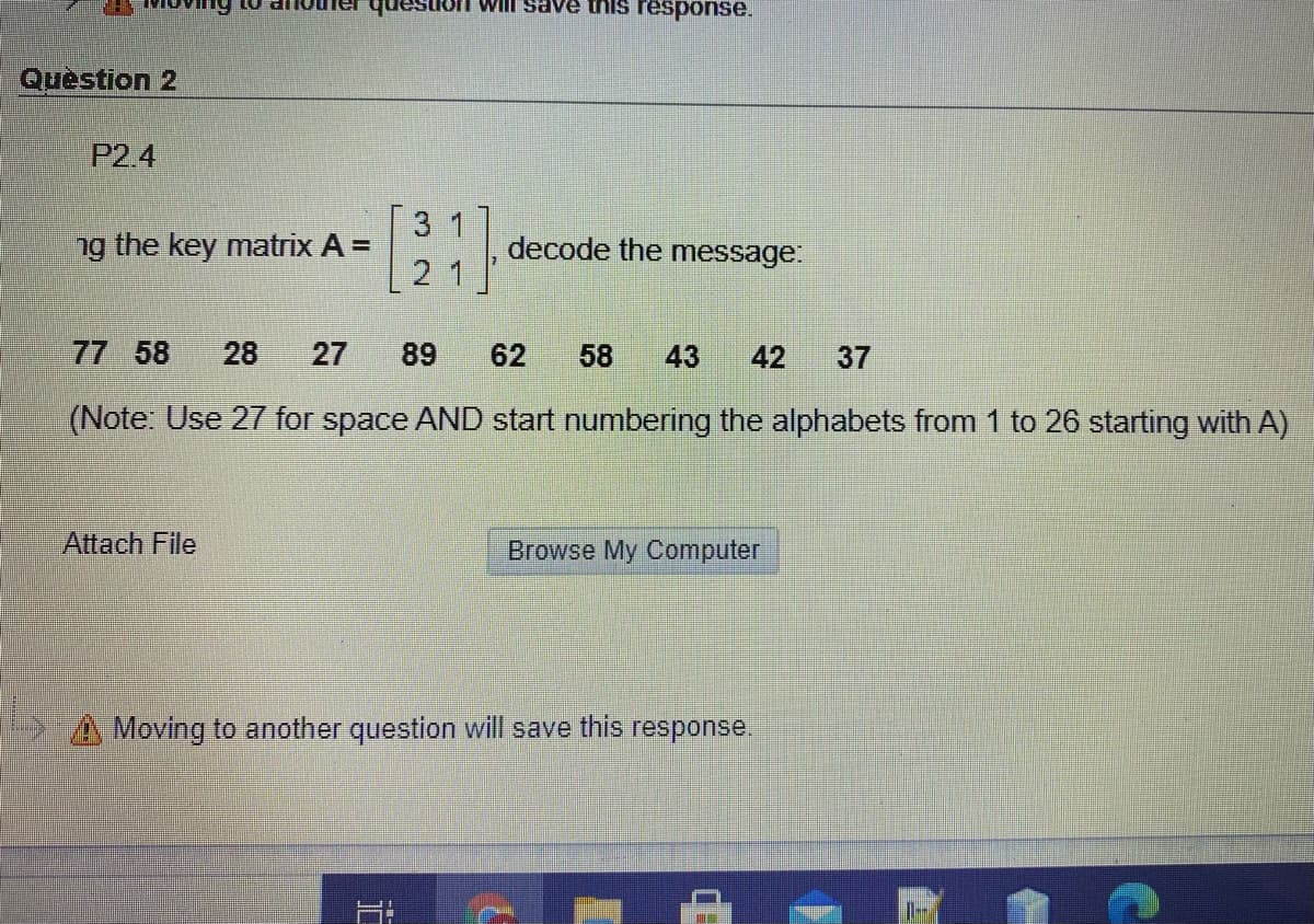 on will save this response.
Question 2
P2.4
3 1
ng the key matrix A =
decode the message:
21
77 58
28
27
89
62
58
43
42
37
(Note: Use 27 for space AND start numbering the alphabets from 1 to 26 starting with A)
Attach File
Browse My Computer
A Moving to another question will save this response.
