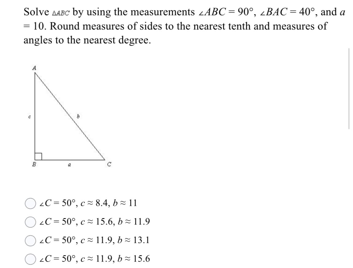 Solve AABC by using the measurements zABC= 90°, ¿BAC= 40°, and a
ДАВС
%3D
= 10. Round measures of sides to the nearest tenth and measures of
angles to the nearest degree.
A
B
2C = 50°, c ~ 8.4, b- 11
O 2C = 50°, c z 15.6, b z 11.9
2C = 50°, c ~ 11.9, b - 13.1
2C = 50°, c= 11.9, b- 15.6
