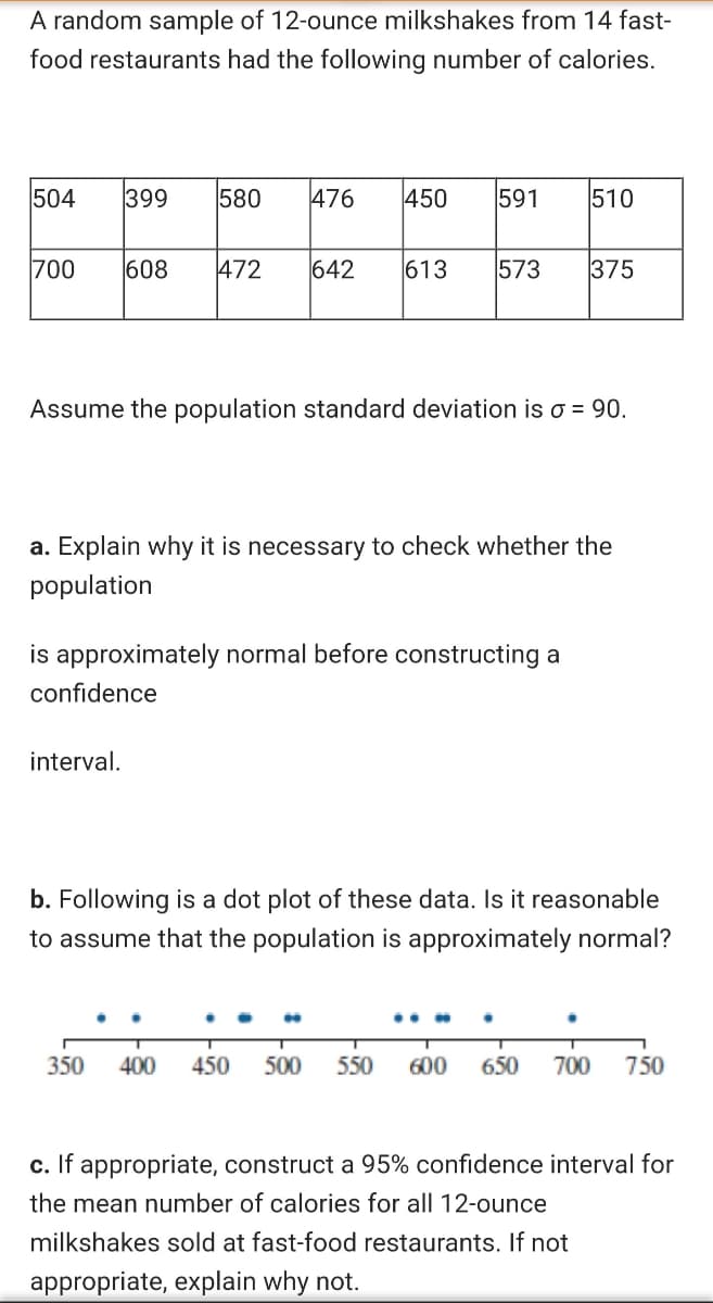 A random sample of 12-ounce milkshakes from 14 fast-
food restaurants had the following number of calories.
504
399
580
476
450
591
510
700
608
472
642
613
573
375
Assume the population standard deviation is o = 90.
a. Explain why it is necessary to check whether the
population
is approximately normal before constructing a
confidence
interval.
b. Following is a dot plot of these data. Is it reasonable
to assume that the population is approximately normal?
350
400
450
500
550
600
650
700
750
c. If appropriate, construct a 95% confidence interval for
the mean number of calories for all 12-ounce
milkshakes sold at fast-food restaurants. If not
appropriate, explain why not.
