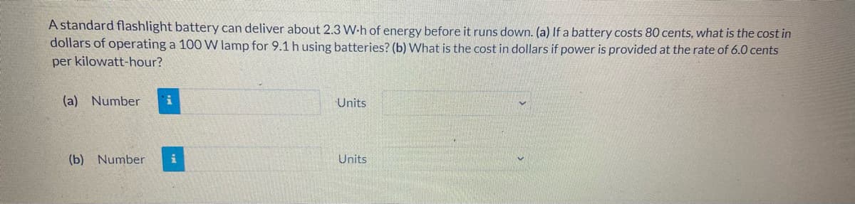 A standard flashlight battery can deliver about 2.3 W-h of energy before it runs down. (a) If a battery costs 80 cents, what is the cost in
dollars of operating a 100 W lamp for 9.1 h using batteries? (b) What is the cost in dollars if power is provided at the rate of 6.0 cents
per kilowatt-hour?
(a) Number
Units
(b) Number
Units
