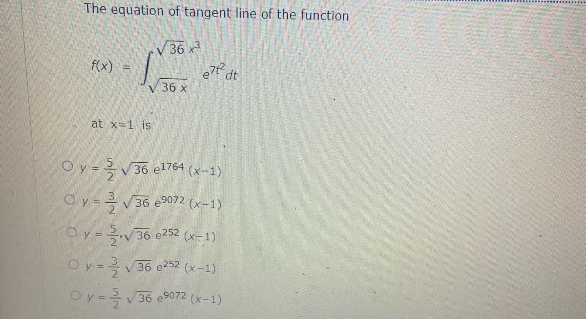 The equation of tangent line of the function
36 x3
f(x)
e7t dt
36 x
at x=1 is
Oy= V36 e1764 (x-1)
Oy=
V36 e9072 (x-1)
Oy=V36 e252 (x-1)
Oy ==V36 e252 (x-1)
Oy=36 e9072 (x-1)
