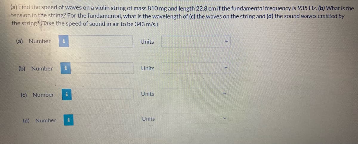 (a) Find the speed of waves on a violin string of mass 810 mg and length 22.8 cm if the fundamental frequency is 935 Hz. (b) What is the
tension in the string? For the fundamental, what is the wavelength of (c) the waves on the string and (d) the sound waves emitted by
the string? (Take the speed of sound in air to be 343 m/s.)
(a) Number
Units
(b) Number
Units
(c) Number
Units
(d) Number
Units
