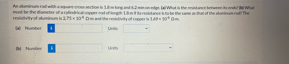 An aluminum rod with a square cross section is 1.8 m long and 6.2 mm on edge. (a) What is the resistance between its ends? (b) What
must be the diameter of a cylindrical copper rod of length 1.8 m if its resistance is to be the same as that of the aluminum rod? The
resistivity of aluminum is 2.75 x 108 Q-m and the resistivity of copper is 1.69 x 108 Q:m.
(a) Number
i
Units
(b) Number
i
Units

