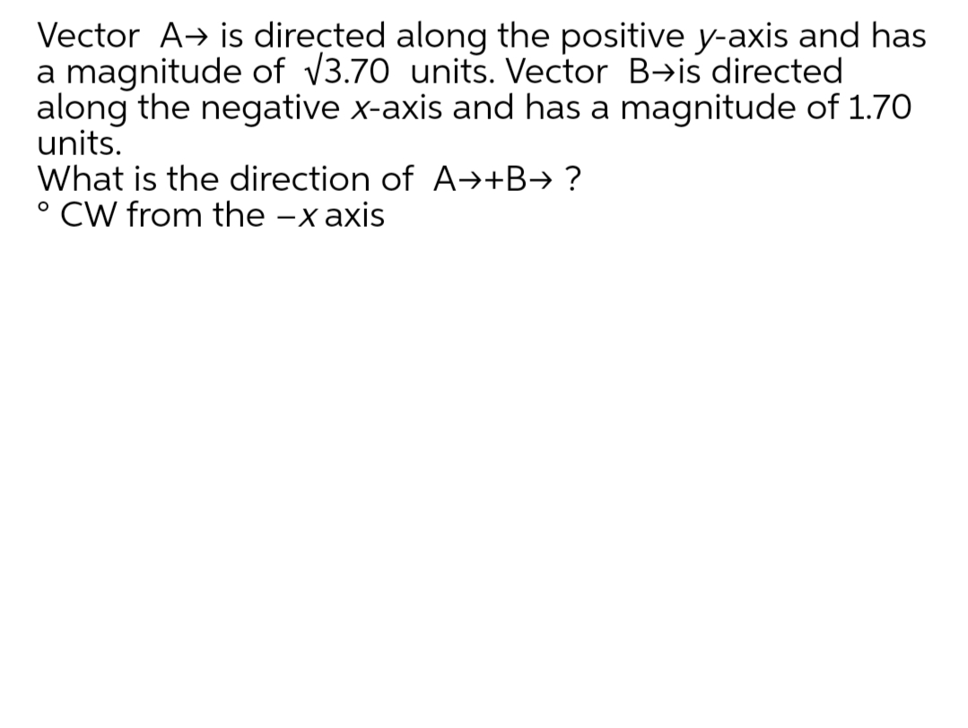 Vector A→ is directed along the positive y-axis and has
a magnitude of V3.70 units. Vector B→is directed
along the negative x-axis and has a magnitude of 1.70
units.
What is the direction of A→+B→ ?
° CW from the -x axis
