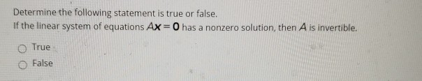 Determine the following statement is true or false.
If the linear system of equations Ax = 0 has a nonzero solution, then A is invertible.
O True
False
