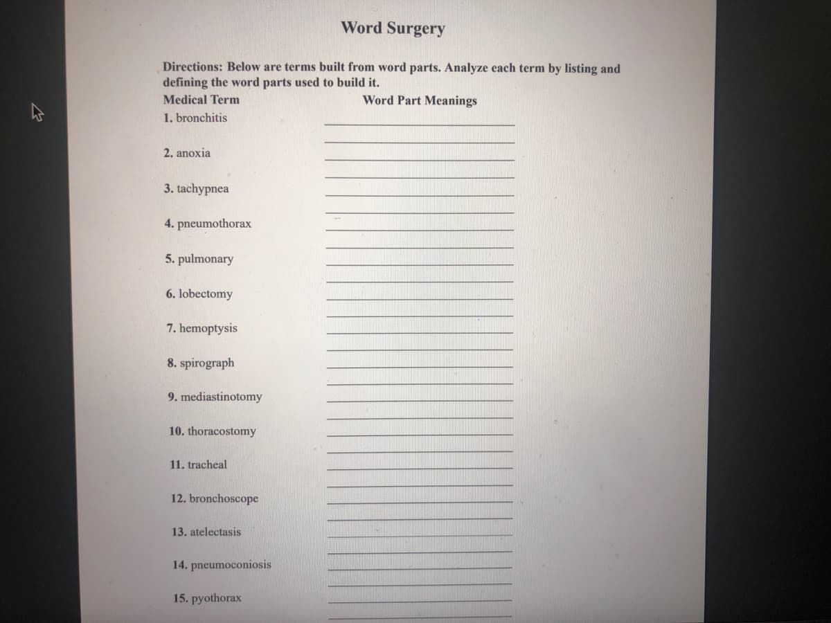 Word Surgery
Directions: Below are terms built from word parts. Analyze each term by listing and
defining the word parts used to build it.
Medical Term
Word Part Meanings
1. bronchitis
2. anoxia
3. tachypnea
4. pneumothorax
5. pulmonary
6. lobectomy
7. hemoptysis
8. spirograph
9. mediastinotomy
10. thoracostomy
11. tracheal
12. bronchoscope
13. atelectasis
14. pneumoconiosis
15. pyothorax
