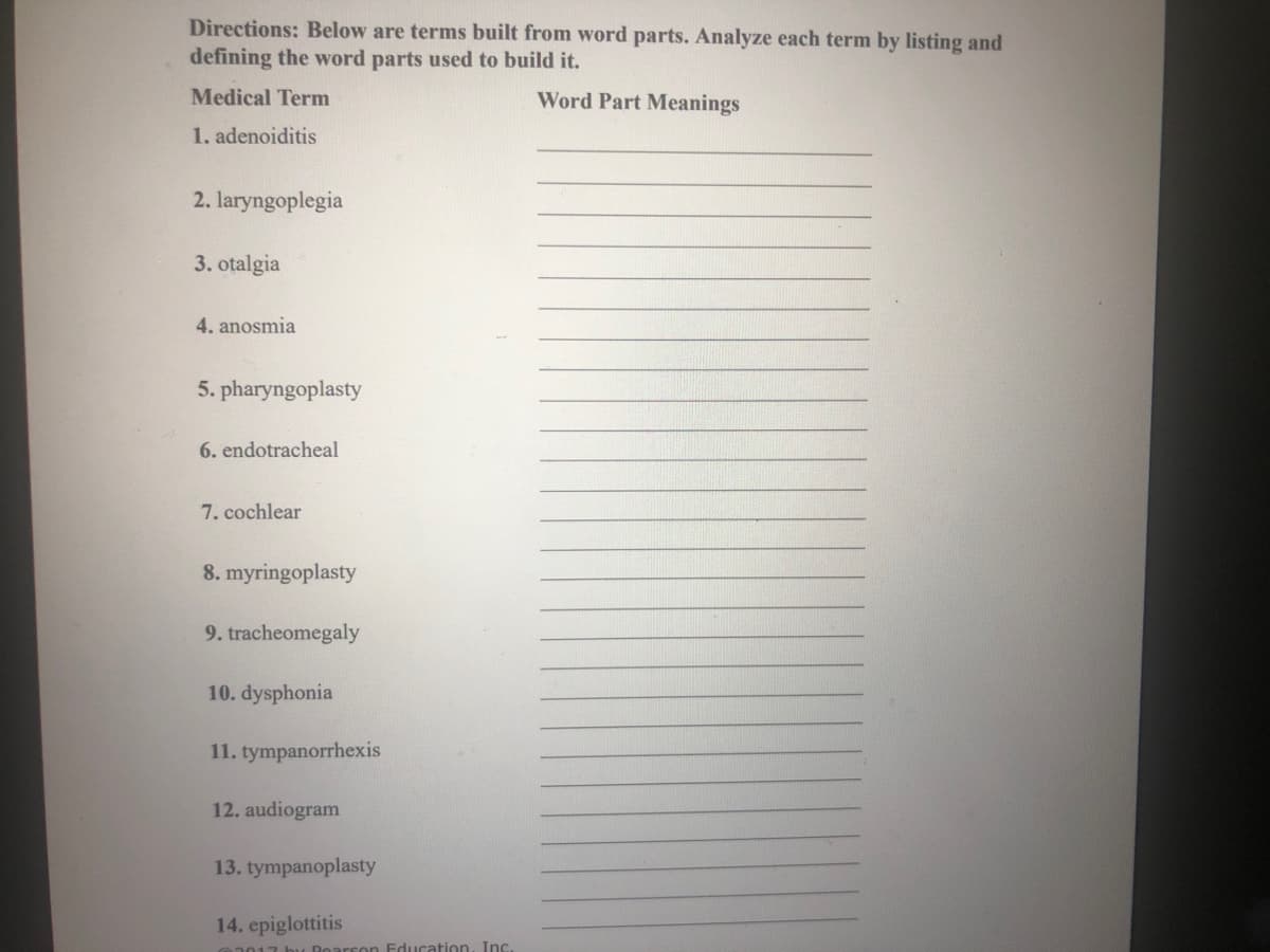 Directions: Below are terms built from word parts. Analyze each term by listing and
defining the word parts used to build it.
Medical Term
Word Part Meanings
1. adenoiditis
2. laryngoplegia
3. otalgia
4. anosmia
5. pharyngoplasty
6. endotracheal
7. cochlear
8. myringoplasty
9. tracheomegaly
10. dysphonia
11. tympanorrhexis
12. audiogram
13. tympanoplasty
14. epiglottitis
117 bu Boarcon Education, Inc.
