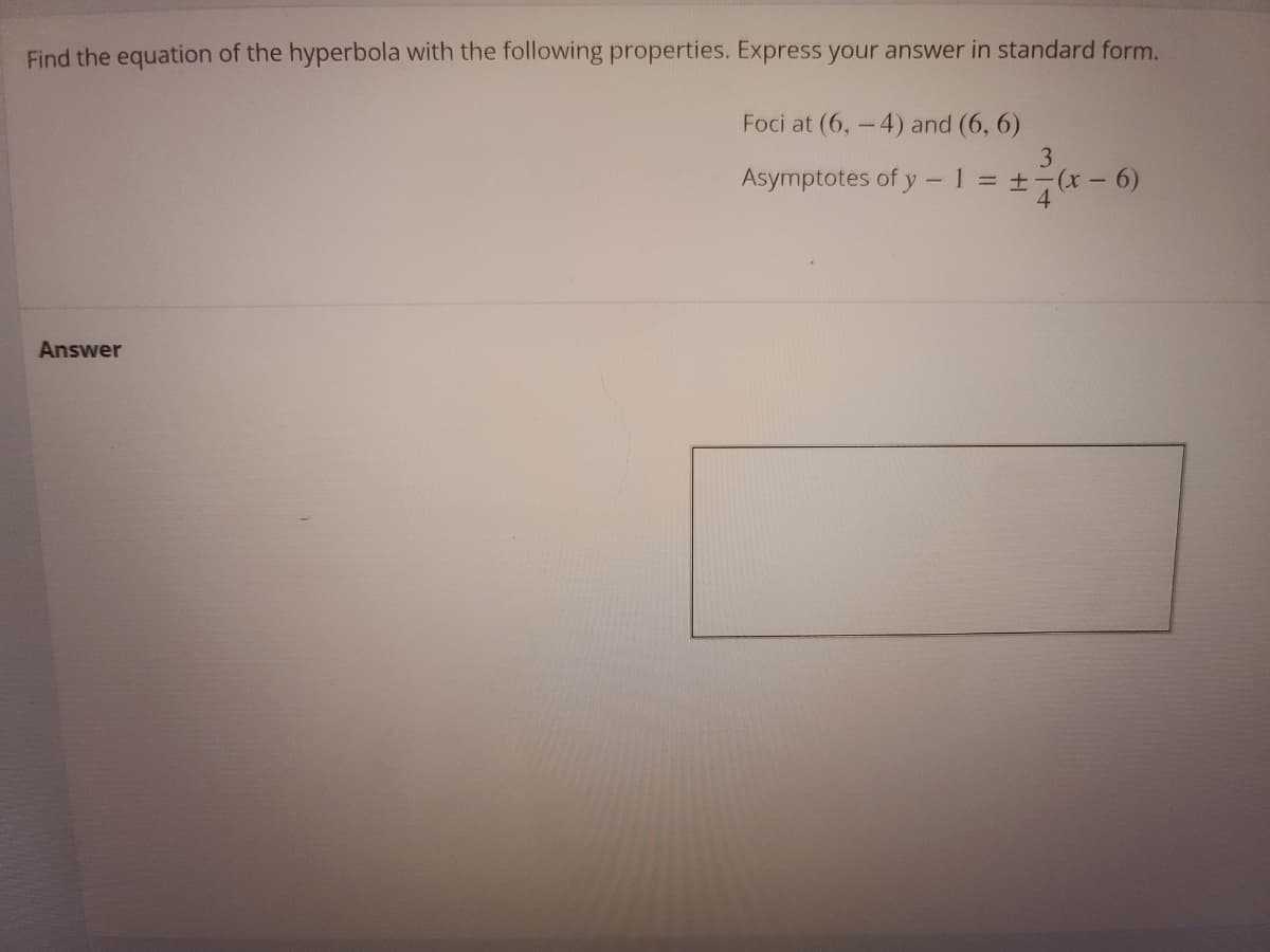 Find the equation of the hyperbola with the following properties. Express your answer in standard form.
Foci at (6,-4) and (6, 6)
3
Asymptotes of y -1 +-(x- 6)
4
Answer
