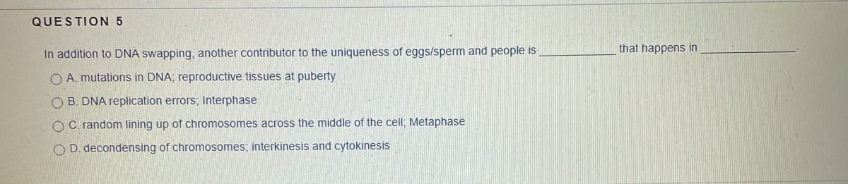 QUESTION 5
that happens in
In addition to DNA swapping, another contributor to the uniqueness of eggs/sperm and people is
O A. mutations in DNA; reproductive tissues at puberty
O B. DNA replication errors; Interphase
O C. random lining up of chromosomes across the middle of the cell; Metaphase
O D. decondensing of chromosomes; interkinesis and cytokinesis
