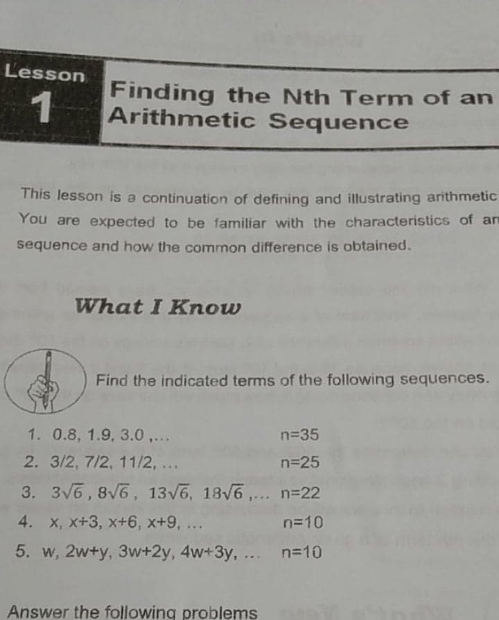 Lesson
Finding the Nth Term of an
1
Arithmetic Sequence
This lesson is a continuation of defining and illustrating arithmetic.
You are expected to be familiar with the characteristics of an
sequence and how the common difference is obtained.
What I Know
Find the indicated terms of the following sequences.
1. 0.8, 1.9, 3.0,...
n=35
2. 3/2, 7/2, 11/2, ..
n=25
.
3. 3V6,8V6, 13v6, 18V6 ,... n=22
4. x, x+3, x+6, x+9, ...
n=10
5. w, 2w+y, 3w+2y, 4w+3y, ... n=10
Answer the following problems
