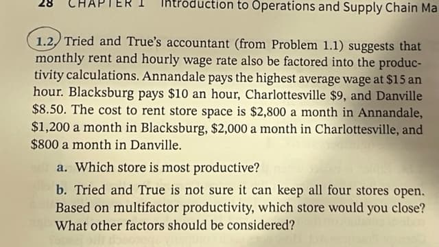 duction to Operations and Supply Chain Ma
1.2, Tried and True's accountant (from Problem 1.1) suggests that
monthly rent and hourly wage rate also be factored into the produc-
tivity calculations. Annandale pays the highest average wage at $15 an
hour. Blacksburg pays $10 an hour, Charlottesville $9, and Danville
$8.50. The cost to rent store space is $2,800 a month in Annandale,
$1,200 a month in Blacksburg, $2,000 a month in Charlottesville, and
$800 a month in Danville.
a. Which store is most productive?
b. Tried and True is not sure it can keep all four stores open.
Based on multifactor productivity, which store would you close?
What other factors should be considered?
