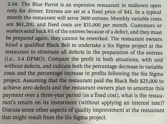 2.14. The Blue Parrot is an expensive restaurant in midtown open
only for dinner. Entrees are set at a fixed price of $42. In a typical
month the restaurant will serve 3600 entrees. Monthly variable costs
are $61,200, and fixed costs are $31,000 per month. Customers or
waiters send back 8% of the entrees because of a defect, and they must
be prepared again; they cannot be reworked. The restaurant owners
hired a qualified Black Belt to undertake a Six Sigma project at the
restaurant to eliminate all defects in the preparation of the entrees
(i.e., 3.4 DPMO). Compare the profit in both situations, with and
without defects, and indicate both the percentage decrease in variable
costs and the percentage increase in profits following the Six Sigma
project. Assuming that the restaurant paid the Black Belt $25,000 to
achieve zero defects and the restaurant owners plan to amortize this
payment over a three-year period (as a fixed cost), what is the restau-
rant's return on its investment (without applying an interest rate)?
Discuss some other aspects of quality improvement at the restaurant
that might result from the Six Sigma project.
