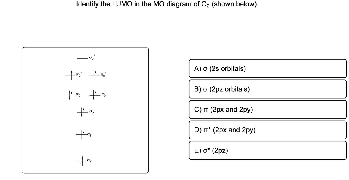 Identify the LUMO in the MO diagram of O₂ (shown below).
torp
+₂²
. Пр
# Пр #T
#%
#%₂
s
*
A) o (2s orbitals)
B) o (2pz orbitals)
C) TT (2px and 2py)
D) TT* (2px and 2py)
E) o* (2pz)