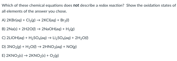 Which of these chemical equations does not describe a redox reaction? Show the oxidation states of
all elements of the answer you chose.
A) 2KBr(aq) + Cl₂(g) → 2KCl(aq) + Br₂(1)
B) 2Na(s) + 2H2O(l) → 2NaOH(aq) + H₂(g)
C) 2LIOH(aq) + H₂SO4(aq) → Li₂SO4(aq) + 2H₂O(1)
D) 3NO2(g) + H₂O(l) → 2HNO3(aq) + NO(g)
E) 2KNO3(s) → 2KNO₂(s) + O2(g)