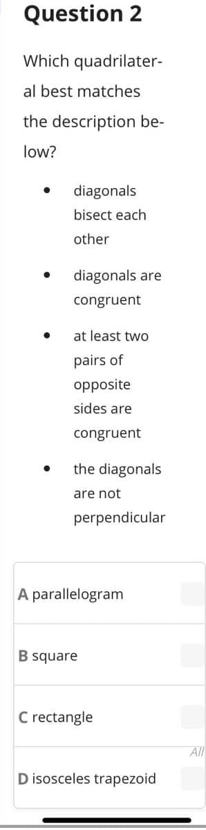 Question 2
Which quadrilater-
al best matches
the description be-
low?
diagonals
bisect each
other
diagonals are
congruent
at least two
pairs of
opposite
sides are
congruent
the diagonals
are not
perpendicular
A parallelogram
B square
C rectangle
All
D isosceles trapezoid
