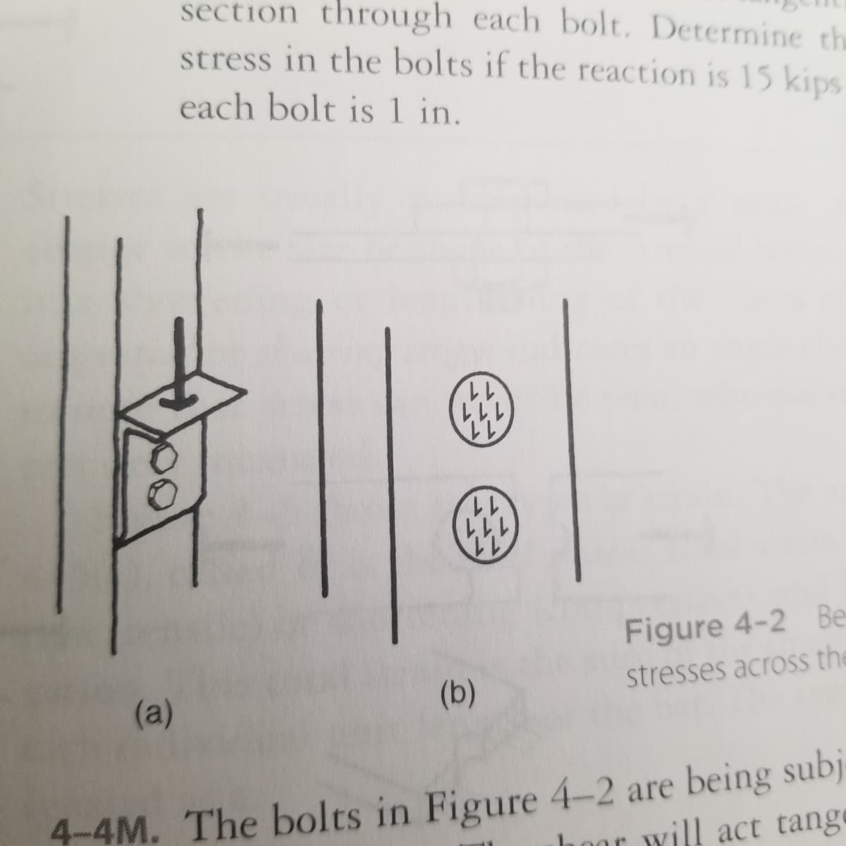 section through each bolt. Determine th
stress in the bolts if the reaction is 15 kips
each bolt is1 in.
11
111
11
Figure 4-2 Be
(b)
stresses across the
(a)
4-4M. The bolts in Figure 4-2 are being subj
will act tange
