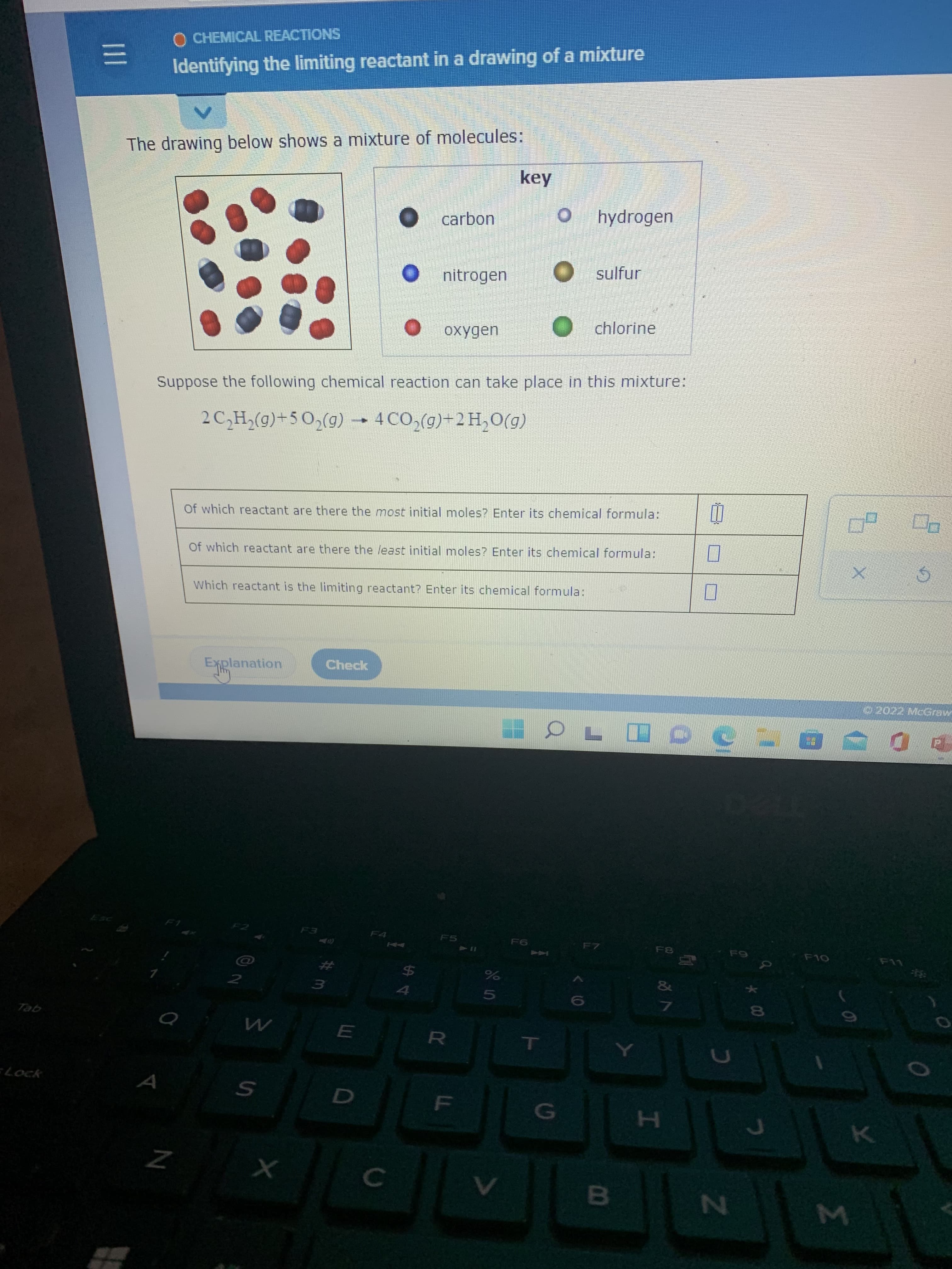 Σ
*00
FL
II
O CHEMICAL REACTIONS
Identifying the limiting reactant in a drawing of a mixture
The drawing below shows a mixture of molecules:
key
carbon
hydrogen
nitrogen
O sulfur
oxygen
O chlorine
Suppose the following chemical reaction can take place in this mixture:
2 C,H,(g)+5 0,(g) 4CO,(g)+2H,O(g)
Of which reactant are there the most initial moles? Enter its chemical formula:
Of which reactant are there the least initial moles? Enter its chemical formula:
Which reactant is the limiting reactant? Enter its chemical formula:
Explanation
Check
2022 McGraw
F4
F5
F7
Co
F10
44
L
%24
4
&
2.
gel
RO
Lock
A
10
H.
24
