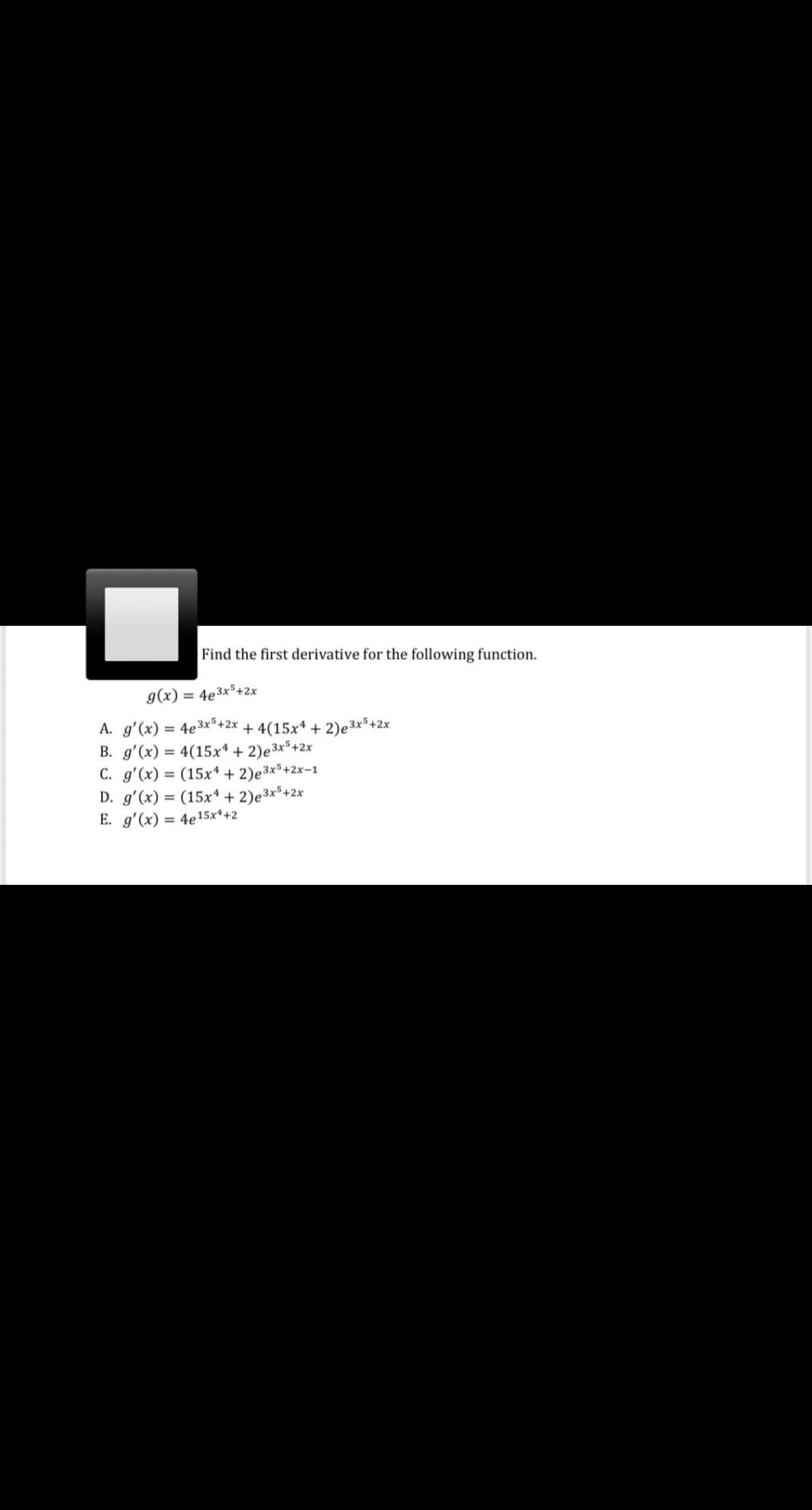 Find the first derivative for the following function.
g(x) = 4e3x*+2x
A. g'(x) = 4e3x*+2x + 4(15x* + 2)e 3x*+2x
B. g'(x) = 4(15x* + 2)e3x*+2x
C. g'(x) = (15x* + 2)e3x³+2x-1
D. g'(x) = (15x* + 2)e³x³+2x
E. g'(x) = 4e15x*+2
