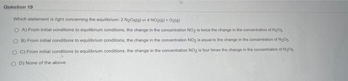 Question 19
Which statement is right concerning the equilibrium: 2 N₂O5(g) 4 NO2(0)+ O2(0)
OA) From initial conditions to equilibrium conditions, the change in the concentration NO2 is twice the change in the concentration of N₂05
OB) From initial conditions to equilibrium conditions, the change in the concentration NO2 is equal to the change in the concentration of N₂05
OC) From initial conditions to equilibrium conditions, the change in the concentration NO2 is four times the change in the concentration of N₂Os
OD) None of the above