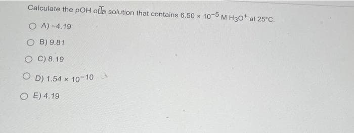 Calculate the pOH otla solution that contains 6.50 x 10-5 M H30* at 25°C.
OA) -4.19
OB) 9.81
OC) 8.19
OD) 1.54 x 10-10
OE) 4.19