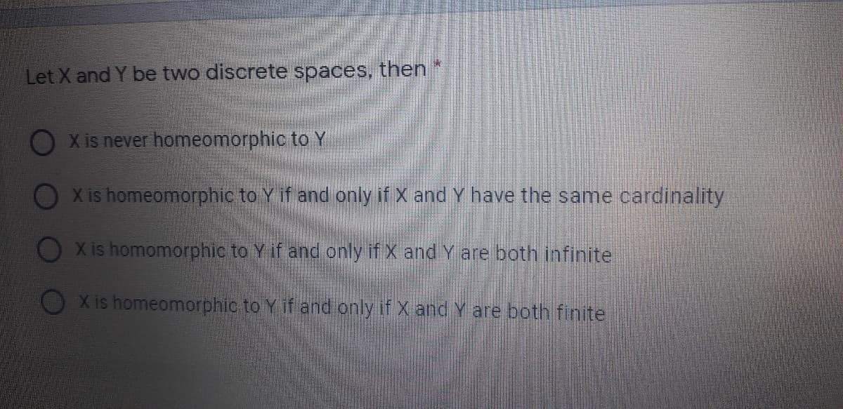 Let X and Y be two discrete spaces, then
O x is never homeomorphic to Y
X is homeomorphic to Y if and only if X and Y have the same cardinality
X is homomorphic to Y if and only if X and Y are both infinite
X is homeomorphic to Y if and only if X and Y are both finite
