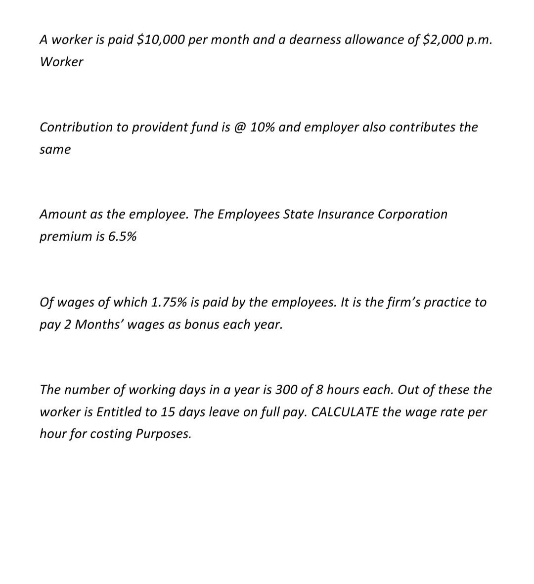 A worker is paid $10,000 per month and a dearness allowance of $2,000 p.m.
Worker
Contribution to provident fund is @ 10% and employer also contributes the
same
Amount as the employee. The Employees State Insurance Corporation
premium is 6.5%
Of wages of which 1.75% is paid by the employees. It is the firm's practice to
pay 2 Months' wages as bonus each year.
The number of working days in a year is 300 of 8 hours each. Out of these the
worker is Entitled to 15 days leave on full pay. CALCULATE the wage rate per
hour for costing Purposes.
