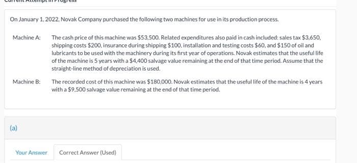 On January 1, 2022. Novak Company purchased the following two machines for use in its production process.
Machine A: The cash price of this machine was $53,500. Related expenditures also paid in cash included: sales tax $3,650,
shipping costs $200, insurance during shipping $100, installation and testing costs $60, and $150 of oil and
lubricants to be used with the machinery during its first year of operations. Novak estimates that the useful life
of the machine is 5 years with a $4,400 salvage value remaining at the end of that time period. Assume that the
straight-line method of depreciation is used.
Machine B:
The recorded cost of this machine was $180,000. Novak estimates that the useful life of the machine is 4 years
with a $9,500 salvage value remaining at the end of that time period.
(a)
Your Answer
Correct Answer (Used)
