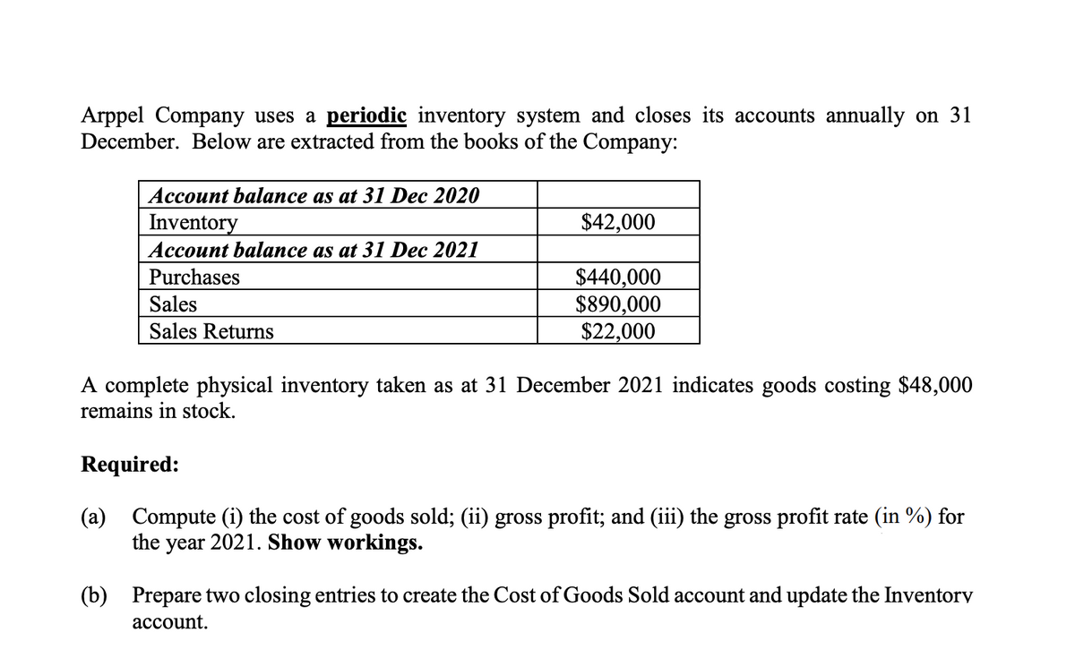 Arppel Company uses a periodic inventory system and closes its accounts annually on 31
December. Below are extracted from the books of the Company:
Account balance as at 31 Dec 2020
Inventory
$42,000
Ассоunt balaаnce as at 31 Dec 2021
$440,000
$890,000
$22,000
Purchases
Sales
Sales Returns
A complete physical inventory taken as at 31 December 2021 indicates goods costing $48,000
remains in stock.
Required:
(a) Compute (i) the cost of goods sold; (ii) gross profit; and (iii) the gross profit rate (in %) for
the year 2021. Show workings.
(b) Prepare two closing entries to create the Cost of Goods Sold account and update the Inventorv
асcount.
