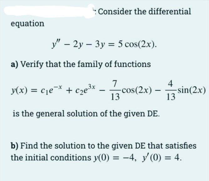 : Consider the differential
equation
y" – 2y – 3y = 5 cos(2x).
a) Verify that the family of functions
4
-sin(2x)
13
7
y(x) = cje + cze³*
-cos(2x) –
13
is the general solution of the given DE.
b) Find the solution to the given DE that satisfies
the initial conditions y(0) = -4, y' (0) = 4.
