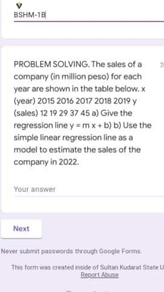 BSHM-18
PROBLEM SOLVING. The sales of a
company (in million peso) for each
year are shown in the table below. x
(year) 2015 2016 2017 2018 2019 y
(sales) 12 19 29 37 45 a) Give the
regression line y = m x+ b) b) Use the
simple linear regression line as a
model to estimate the sales of the
company in 2022.
Your answer
Next
Never subrnit passwords through Google Forms.
This form was created inside of Sultan Kudarat State U
Renort Abuse
