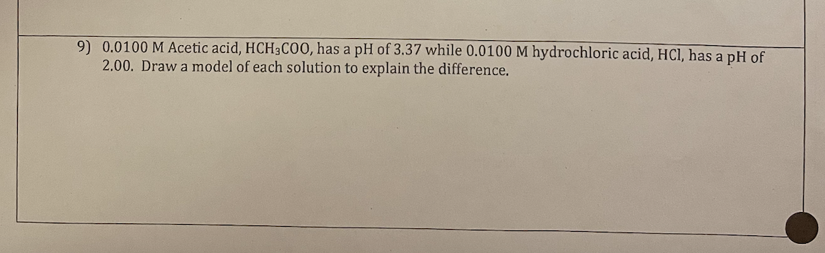 9) 0.0100 M Acetic acid, HCH3COO, has a pH of 3.37 while 0.0100 M hydrochloric acid, HCl, has a pH of
2.00. Draw a model of each solution to explain the difference.