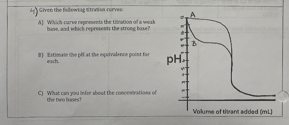 Given the following titration curves:
A) Which curve represents the titration of a weak
base, and which represents the strong base?
B) Estimate the pH at the equivalence point for
each.
C) What can you infer about the concentrations of
the two bases?
pH™I
nt
++
M+
~+
A
B
Volume of titrant added (mL)