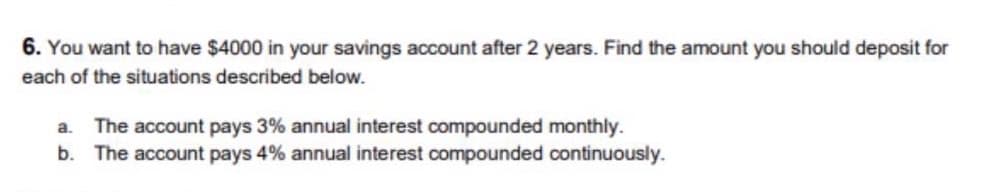 6. You want to have $4000 in your savings account after 2 years. Find the amount you should deposit for
each of the situations described below.
The account pays 3% annual interest compounded monthly.
b. The account pays 4% annual interest compounded continuously.
a.
