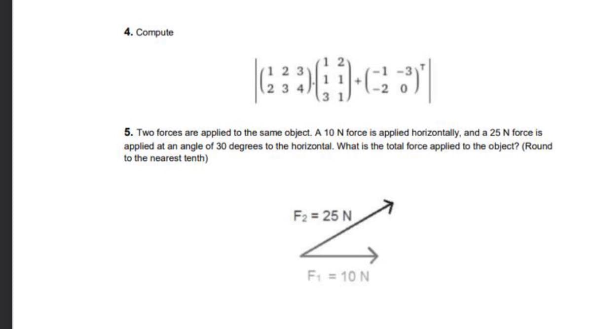 4. Compute
3 4
5. Two forces are applied to the same object. A 10 N force is applied horizontally, and a 25 N force is
applied at an angle of 30 degrees to the horizontal. What is the total force applied to the object? (Round
to the nearest tenth)
F2 = 25 N
F: = 10 N
