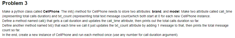 Problem 3
Make a python class called CellPhone. The init() method for CellPhone needs to store two attributes: brand, and model. Make two attribute called call time
(representing total calls duration) and txt count (representing total text message count)which both start at 0 for each new CellPhone instance.
Define a method named call() that gets a call duration and updates the call time attribute, then prints out the total calls duration so far.
Define another method named txt() that each time we call it just updates the txt_count attribute by adding 1 message to that, then prints the total message
count so far.
In the end, create a new instance of CellPhone and run each method once (use any number for call duration argument)
