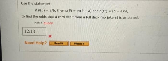 Use the statement,
if p(E) = a/b, then o(E) = a:(b - a) and o(E') = (b- a):a,
to find the odds that a card dealt from a full deck (no jokers) is as stated.
%3D
!!
not a queen
12:13
Need Help?
Read It
Watch It
