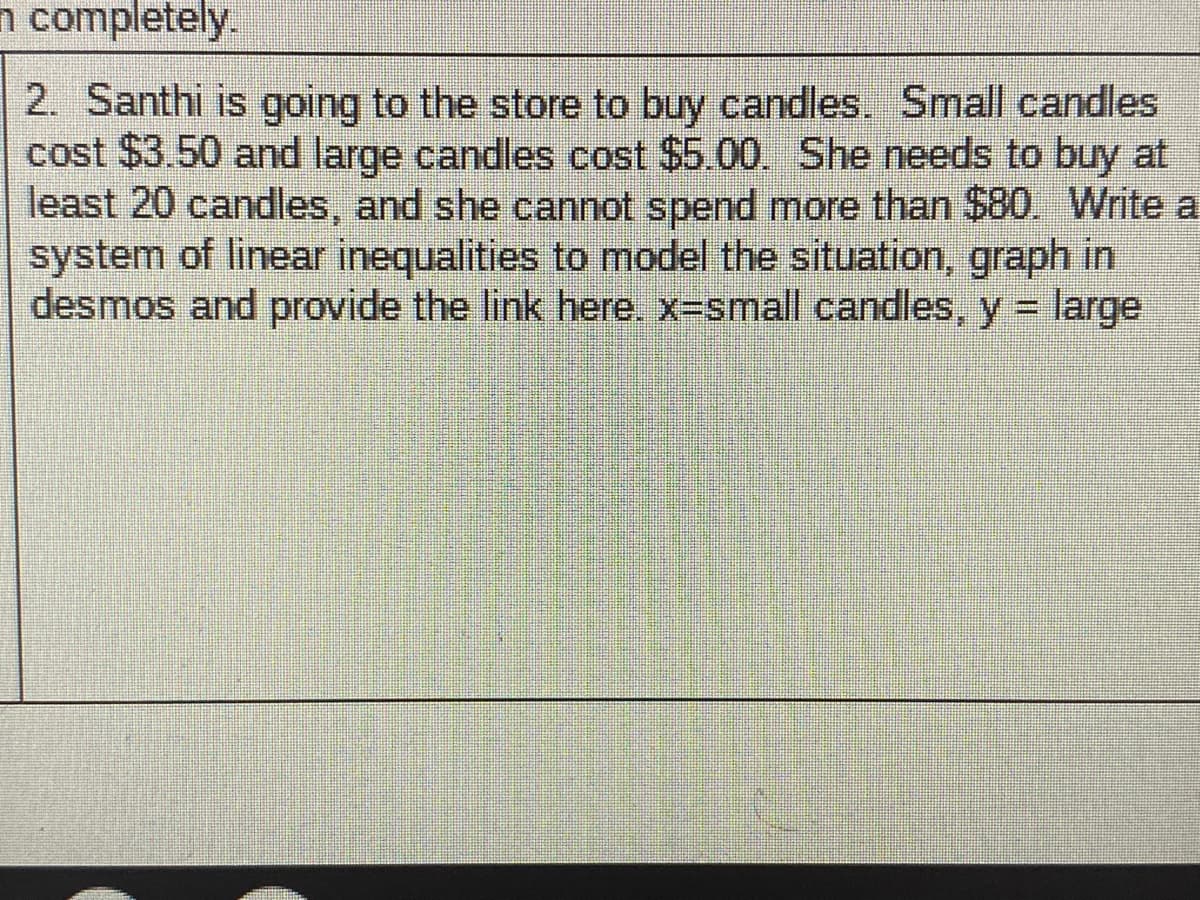 n completely.
2. Santhi is going to the store to buy candles. Small candles
cost $3.50 and large candles cost $5.00. She needs to buy at
least 20 candles, and she cannot spend more than $80. Write a
system of linear inequalities to model the situation, graph in
desmos and provide the link here. x-small candles, y = large
