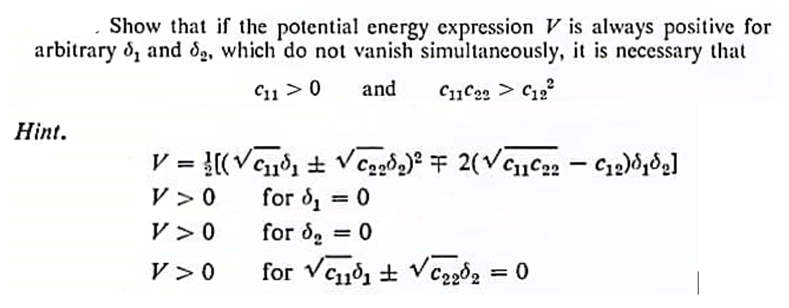 Show that if the potential energy expression is always positive for
arbitrary 5, and 2, which do not vanish simultaneously, it is necessary that
C11> 0
and
C11C22 > C12²2
Hint.
V = [(√₁³₁ ± √₂₂d₂)² = 2(√C₁1C₂2 - C₁2)818₂]
V > 0
for d₁ = 0
V >0
for d₂ = 0
V > 0
for √₁0₁ ± √2202 = 0